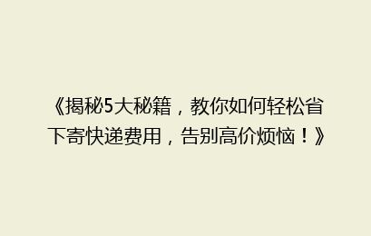 《揭秘5大秘籍，教你如何轻松省下寄快递费用，告别高价烦恼！》