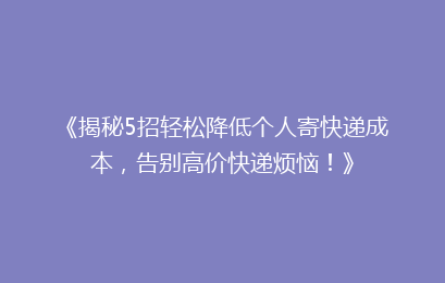 《揭秘5招轻松降低个人寄快递成本，告别高价快递烦恼！》
