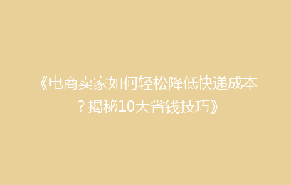 《电商卖家如何轻松降低快递成本？揭秘10大省钱技巧》