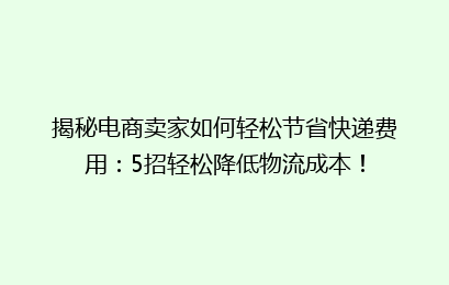 揭秘电商卖家如何轻松节省快递费用：5招轻松降低物流成本！