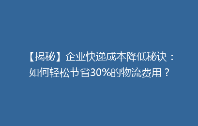 【揭秘】企业快递成本降低秘诀：如何轻松节省30%的物流费用？