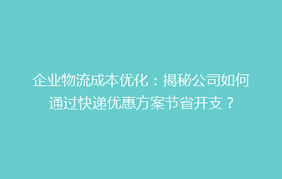企业物流成本优化：揭秘公司如何通过快递优惠方案节省开支？