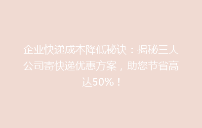 企业快递成本降低秘诀：揭秘三大公司寄快递优惠方案，助您节省高达50%！