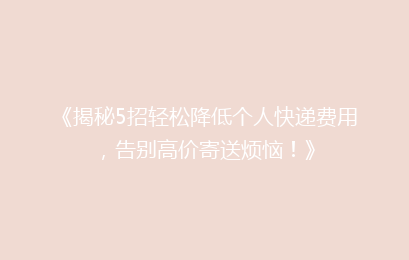 《揭秘5招轻松降低个人快递费用，告别高价寄送烦恼！》