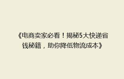 《电商卖家必看！揭秘5大快递省钱秘籍，助你降低物流成本》