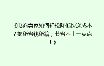 《电商卖家如何轻松降低快递成本？揭秘省钱秘籍，节省不止一点点！》